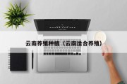 云南养殖种植(云南适合养殖) 云南养殖种植(云南适合养殖)